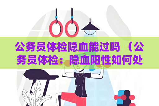 公務員體檢隱血能過嗎 （公務員體檢：隱血陽性如何處理？）