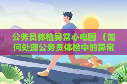 公務員體檢異常心電圖 （如何處理公務員體檢中的異常心電圖結果）