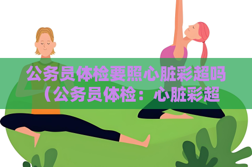 公務員體檢要照心臟彩超嗎 （公務員體檢：心臟彩超是否必須？）