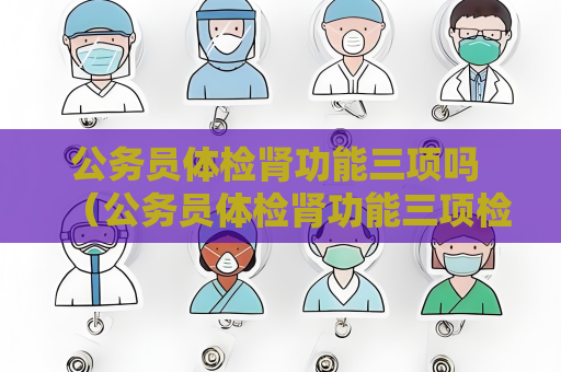 公務員體檢腎功能三項嗎 （公務員體檢腎功能三項檢查的必要性和保護）