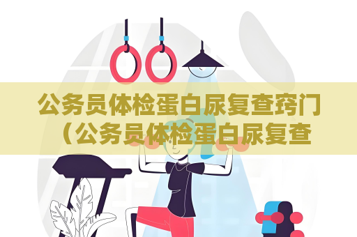 公務員體檢蛋白尿復查竅門 （公務員體檢蛋白尿復查的關鍵點）