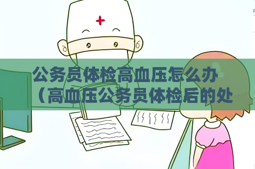 公務員體檢高血壓怎么辦 （高血壓公務員體檢后的處理建議）
