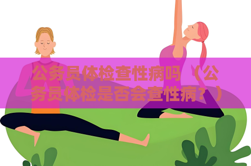 公務員體檢查性病嗎 （公務員體檢是否會查性病？）