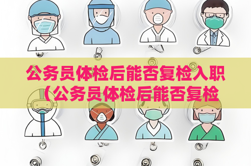 公務員體檢后能否復檢入職 （公務員體檢后能否復檢入職）