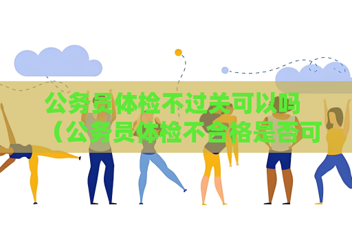 公務員體檢不過關可以嗎 （公務員體檢不合格是否可以重新體檢？）