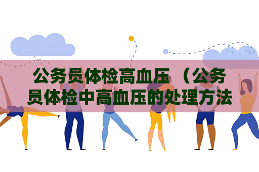 公務員體檢高血壓 （公務員體檢中高血壓的處理方法及注意事項）