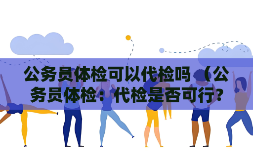 公務(wù)員體檢可以代檢嗎 （公務(wù)員體檢：代檢是否可行？）