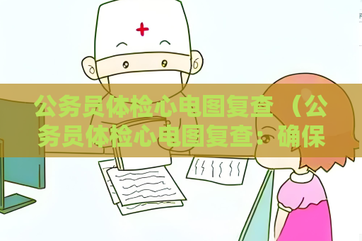 公務員體檢心電圖復查 （公務員體檢心電圖復查：確保結果準確性，保）