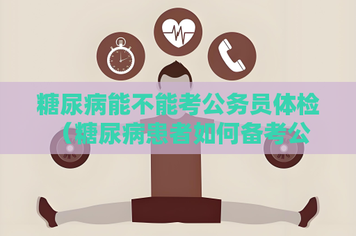 糖尿病能不能考公務(wù)員體檢 （糖尿病患者如何備考公務(wù)員體）