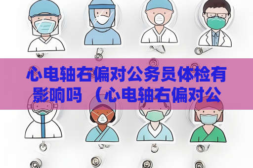 心電軸右偏對公務(wù)員體檢有影響嗎 （心電軸右偏對公務(wù)員體檢的影響）