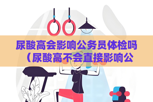 尿酸高會影響公務員體檢嗎 （尿酸高不會直接影響公務員體檢的合）