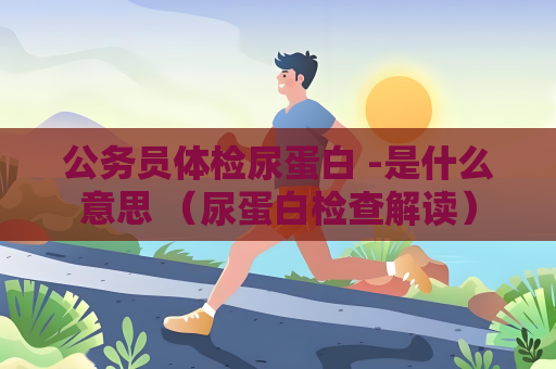 公務員體檢尿蛋白 -是什么意思 （尿蛋白檢查解讀）