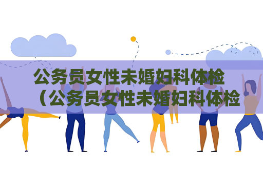 公務員女性未婚婦科體檢 （公務員女性未婚婦科體檢的重要性及）