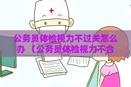 公務員體檢視力不過關怎么辦 （公務員體檢視力不合格怎么辦？）