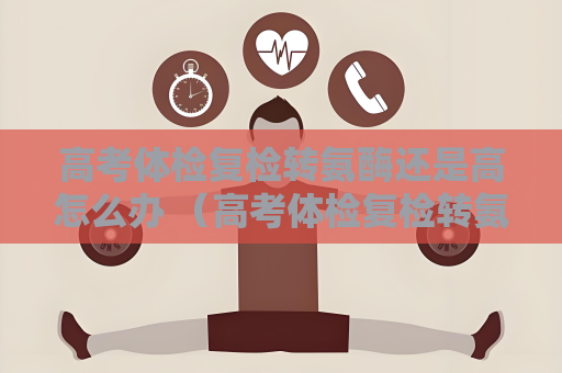 高考體檢復檢轉氨酶還是高怎么辦 （高考體檢復檢轉氨酶值高應如何處理？）