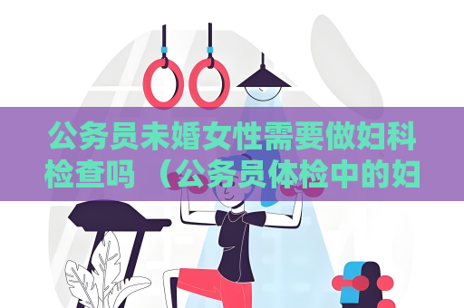 公務員未婚女性需要做婦科檢查嗎 （公務員體檢中的婦科檢查：規定與注意事項）