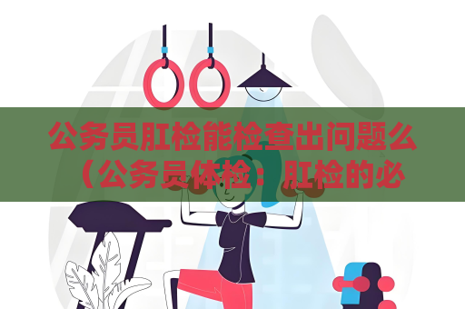 公務員肛檢能檢查出問題么 （公務員體檢：肛檢的必要性與操作手冊解析）