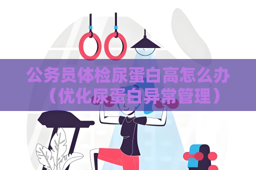公務(wù)員體檢尿蛋白高怎么辦 （優(yōu)化尿蛋白異常管理）