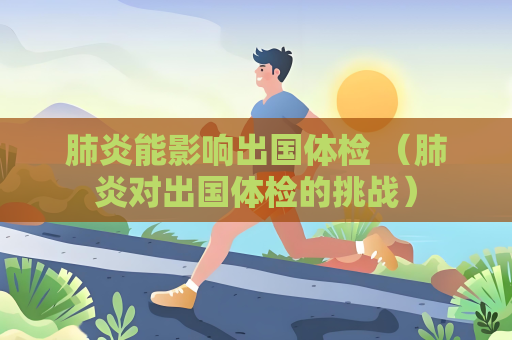 肺炎能影響出國體檢 （肺炎對出國體檢的挑戰(zhàn)）