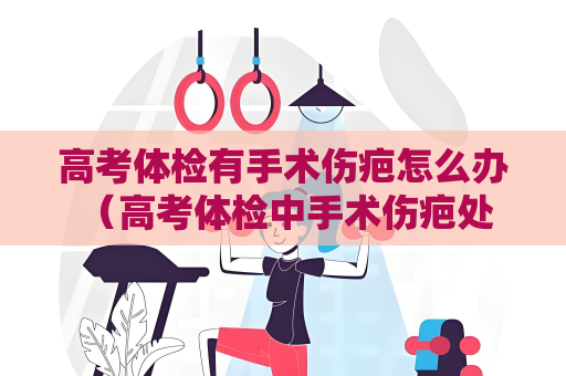 高考體檢有手術傷疤怎么辦 （高考體檢中手術傷疤處理的關鍵措）