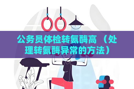 公務員體檢轉氨酶高 （處理轉氨酶異常的方法）