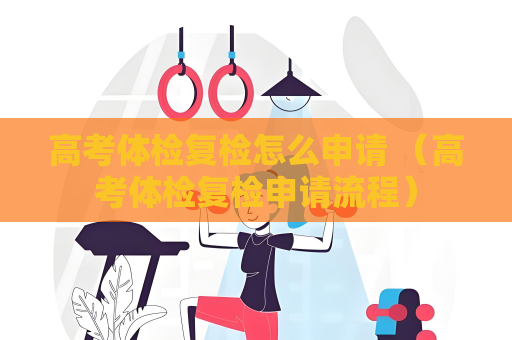 高考體檢復檢怎么申請 （高考體檢復檢申請流程）