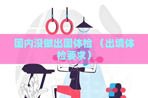 國內(nèi)沒做出國體檢 （出境體檢要求）