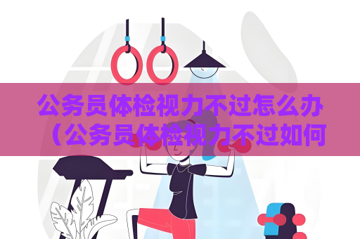 公務員體檢視力不過怎么辦 （公務員體檢視力不過如何處理）