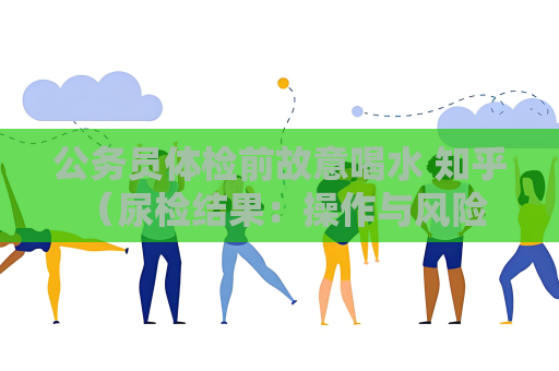 公務員體檢前故意喝水 知乎 （尿檢結果：操作與風險）