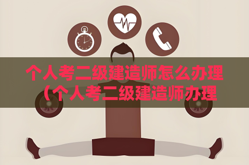 個人考二級建造師怎么辦理 （個人考二級建造師辦理流程詳解）