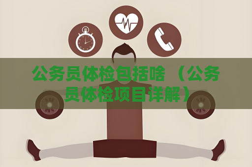 公務員體檢包括啥 （公務員體檢項目詳解）