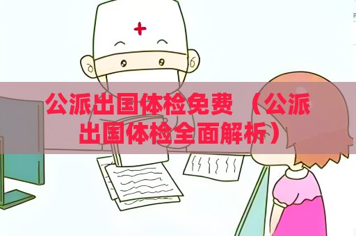 公派出國體檢免費 （公派出國體檢全面解析）