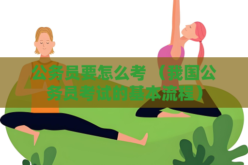 公務員要怎么考 （我國公務員考試的基本流程）