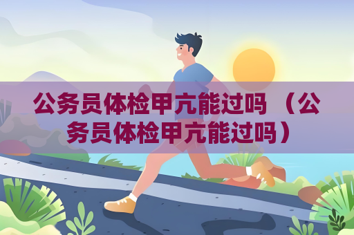 公務(wù)員體檢甲亢能過嗎 （公務(wù)員體檢甲亢能過嗎）