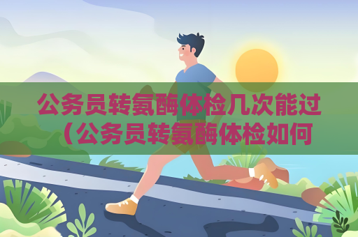 公務員轉氨酶體檢幾次能過 （公務員轉氨酶體檢如何通過）