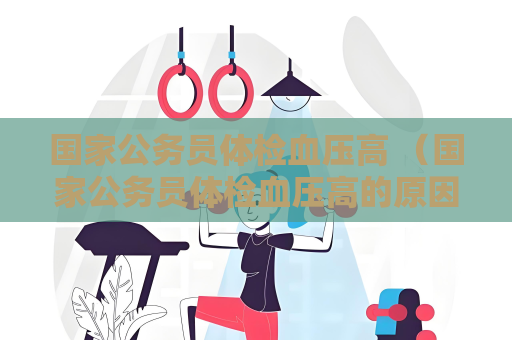 國家公務員體檢血壓高 （國家公務員體檢血壓高的原因及處理方法）