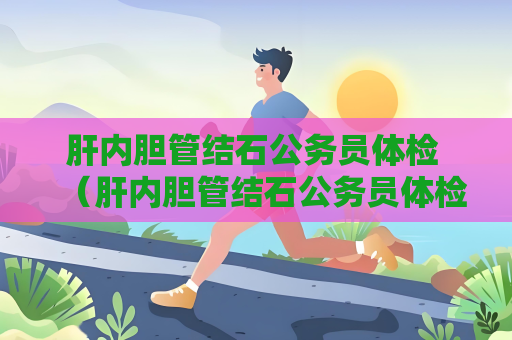 肝內膽管結石公務員體檢 （肝內膽管結石公務員體檢建議及注意事項）