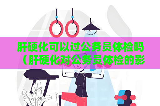 肝硬化可以過(guò)公務(wù)員體檢嗎 （肝硬化對(duì)公務(wù)員體檢的影響）