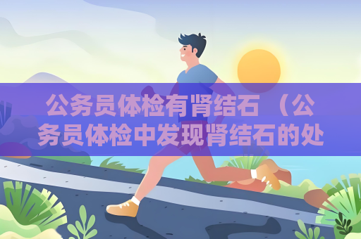 公務(wù)員體檢有腎結(jié)石 （公務(wù)員體檢中發(fā)現(xiàn)腎結(jié)石的處理方法）