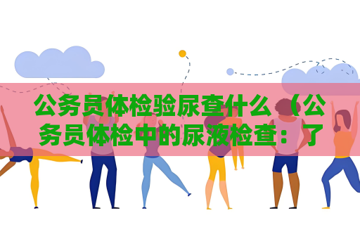 公務(wù)員體檢驗(yàn)?zāi)虿槭裁?（公務(wù)員體檢中的尿液檢查：了解腎功能、）
