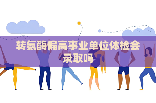 轉氨酶偏高事業單位體檢會錄取嗎