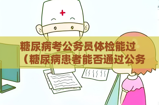 糖尿病考公務員體檢能過 （糖尿病患者能否通過公務員體檢）