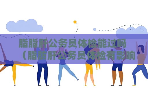 脂脂肝公務員體檢能過嗎 （脂肪肝公務員體檢有影響嗎？）