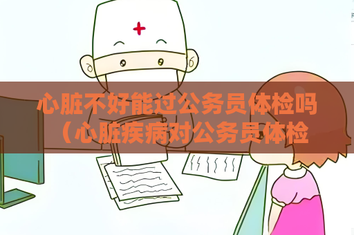 心臟不好能過公務員體檢嗎 （心臟疾病對公務員體檢的影響）
