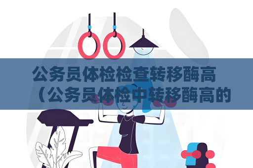 公務(wù)員體檢檢查轉(zhuǎn)移酶高 （公務(wù)員體檢中轉(zhuǎn)移酶高的問題該如何應(yīng)對(duì)？）