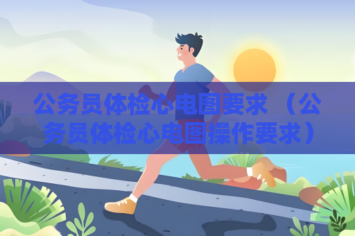 公務員體檢心電圖要求 （公務員體檢心電圖操作要求）