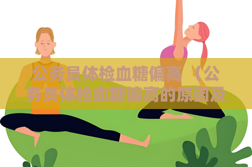 公務員體檢血糖偏高 （公務員體檢血糖偏高的原因及處理方法）