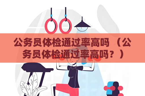公務員體檢通過率高嗎 （公務員體檢通過率高嗎？）