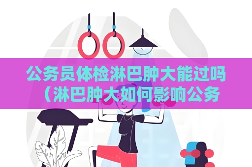 公務員體檢淋巴腫大能過嗎 （淋巴腫大如何影響公務員體檢？）