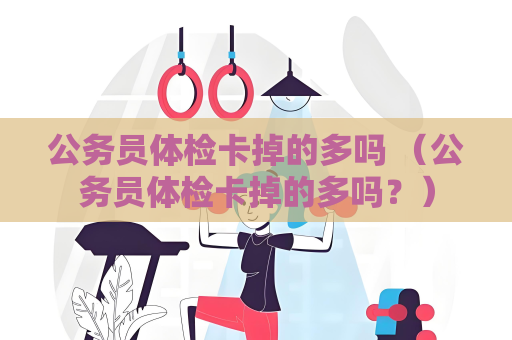 公務員體檢卡掉的多嗎 （公務員體檢卡掉的多嗎？）